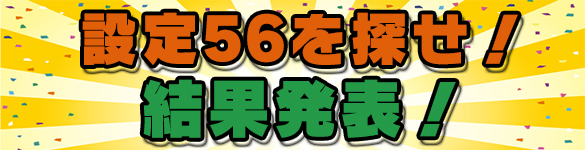 【答合せ】設定56を探せ!大量投入機種は...?? 【答合せ】設定56を探せ!大量投入機種は...??